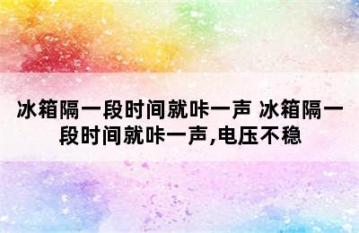 冰箱隔一段时间就咔一声 冰箱隔一段时间就咔一声,电压不稳